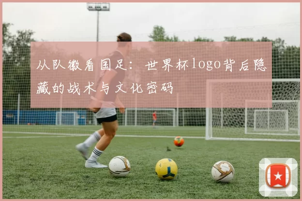 从队徽看国足:世界杯logo背后隐藏的战术与文化密码
