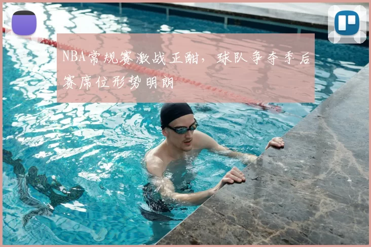 NBA常规赛激战正酣,球队争夺季后赛席位形势明朗