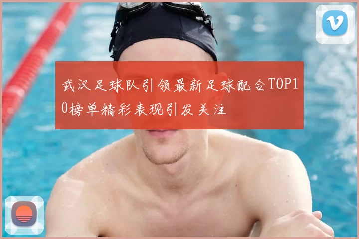 武汉足球队引领最新足球配合TOP10榜单精彩表现引发关注
