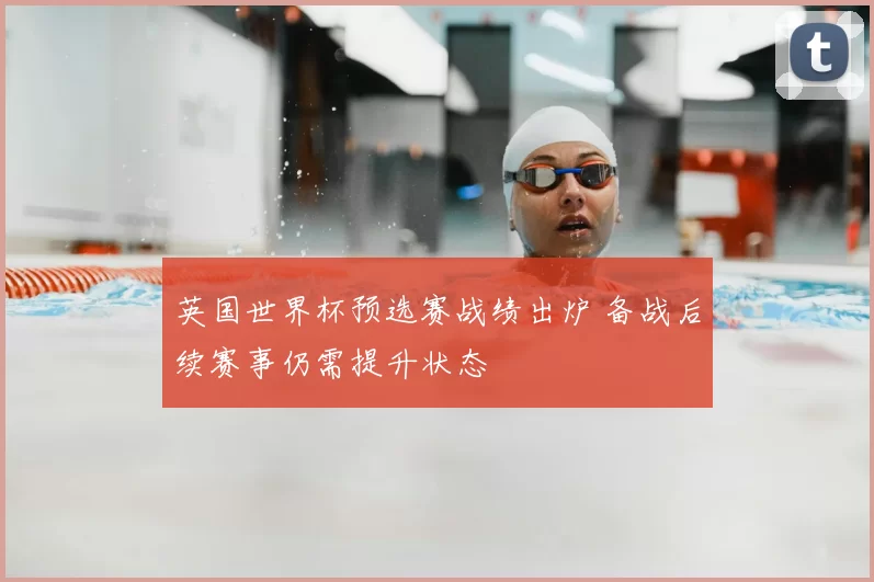 英国世界杯预选赛战绩出炉 备战后续赛事仍需提升状态