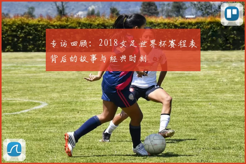 专访回顾:2018女足世界杯赛程表背后的故事与经典时刻