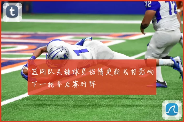 篮网队关键球员伤情更新或将影响下一轮季后赛对阵