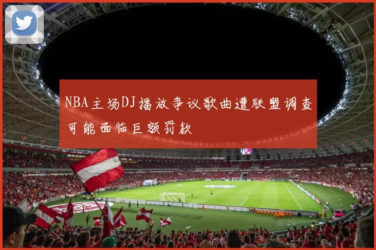 NBA主场DJ播放争议歌曲遭联盟调查可能面临巨额罚款