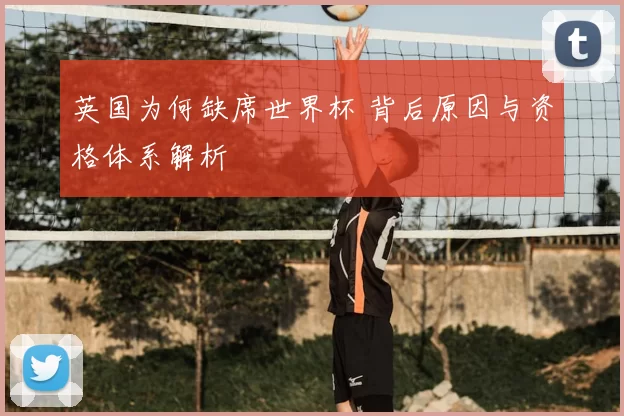 英国为何缺席世界杯 背后原因与资格体系解析