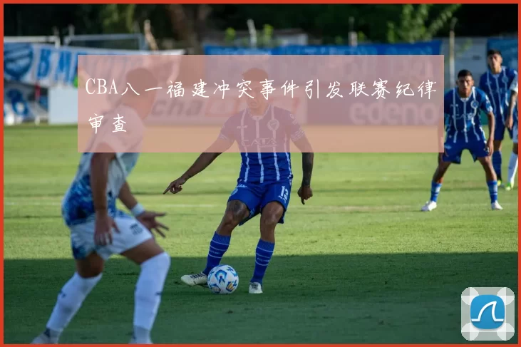 CBA八一福建冲突事件引发联赛纪律审查