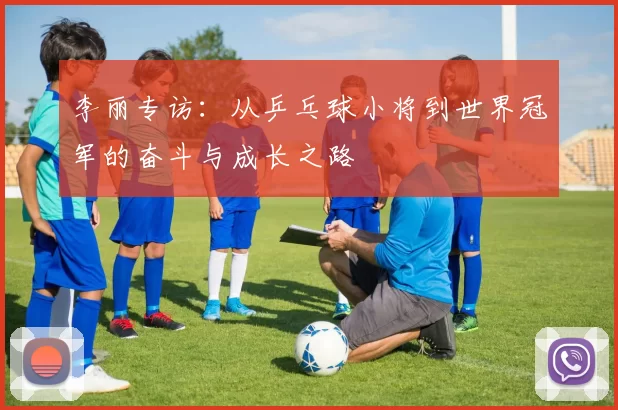 李丽专访:从乒乓球小将到世界冠军的奋斗与成长之路