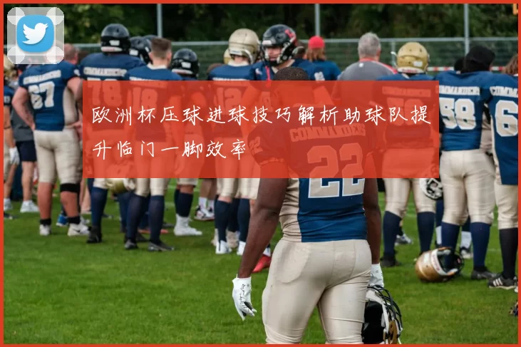 欧洲杯压球进球技巧解析助球队提升临门一脚效率