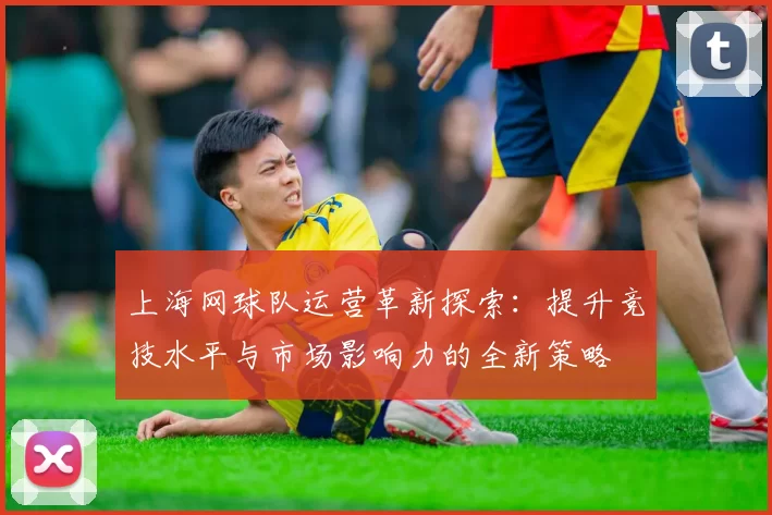 上海网球队运营革新探索:提升竞技水平与市场影响力的全新策略