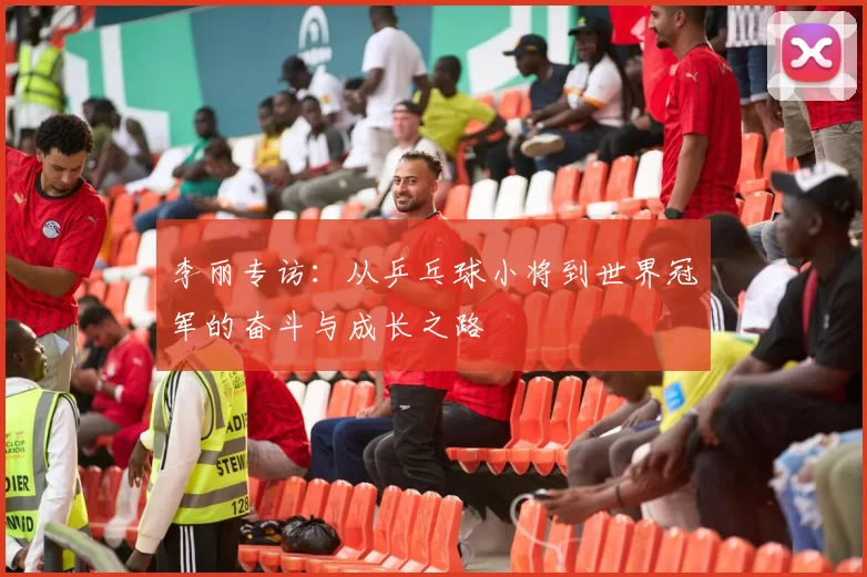 李丽专访:从乒乓球小将到世界冠军的奋斗与成长之路