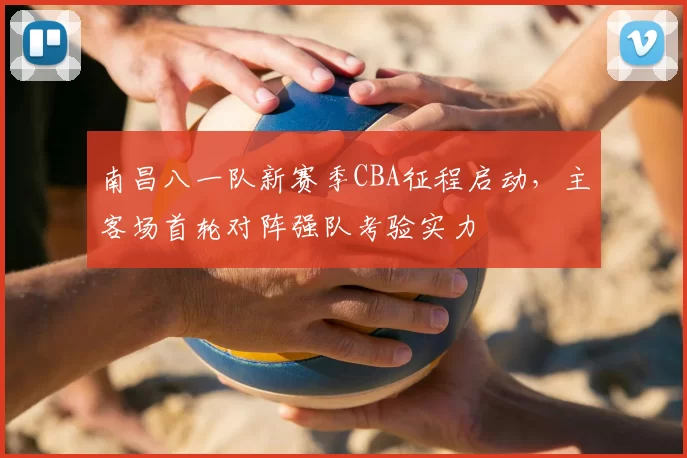 南昌八一队新赛季CBA征程启动,主客场首轮对阵强队考验实力