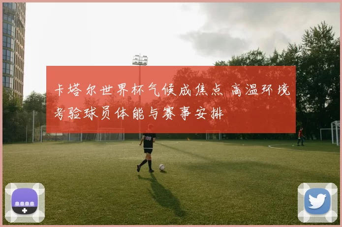 卡塔尔世界杯气候成焦点 高温环境考验球员体能与赛事安排