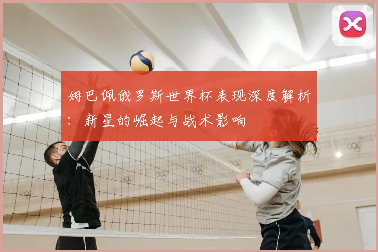 姆巴佩俄罗斯世界杯表现深度解析:新星的崛起与战术影响