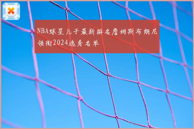 NBA球星儿子最新排名詹姆斯布朗尼领衔2024选秀名单
