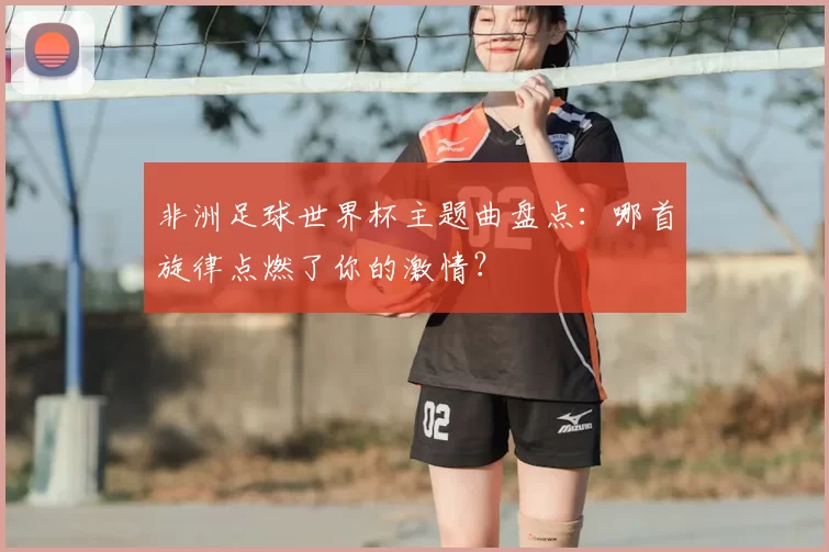 非洲足球世界杯主题曲盘点:哪首旋律点燃了你的激情?