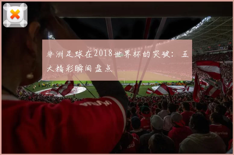 非洲足球在2018世界杯的突破:五大精彩瞬间盘点