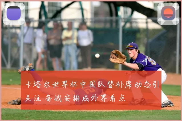 卡塔尔世界杯中国队替补席动态引关注 备战安排成外界看点