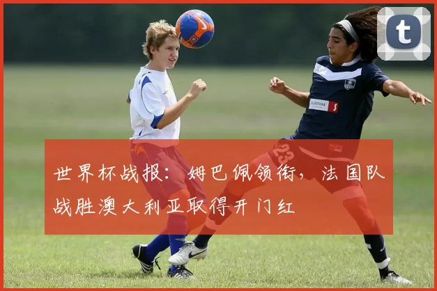 世界杯战报：姆巴佩领衔，法国队战胜澳大利亚取得开门红