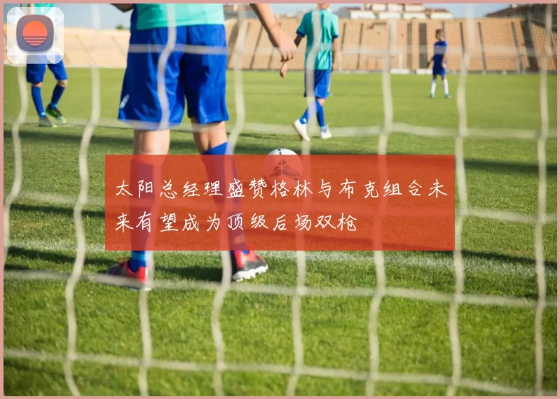 太阳总经理盛赞格林与布克组合未来有望成为顶级后场双枪