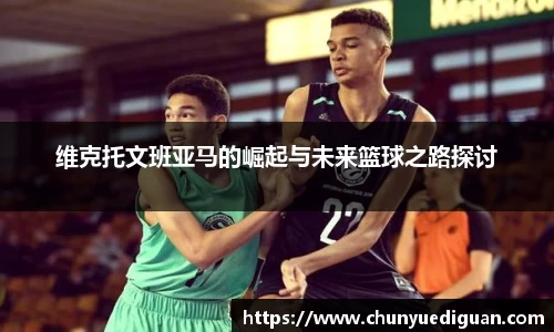 维克托文班亚马的崛起与未来篮球之路探讨